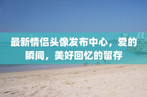 最新情侣头像发布中心，爱的瞬间，美好回忆的留存