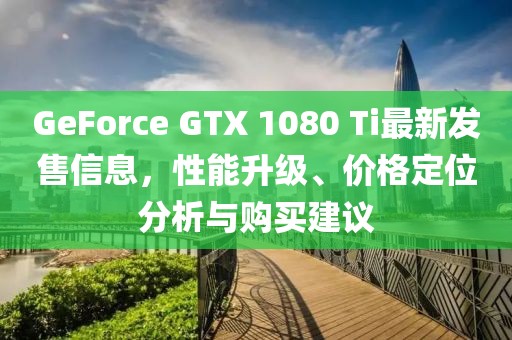 GeForce GTX 1080 Ti最新发售信息，性能升级、价格定位分析与购买建议