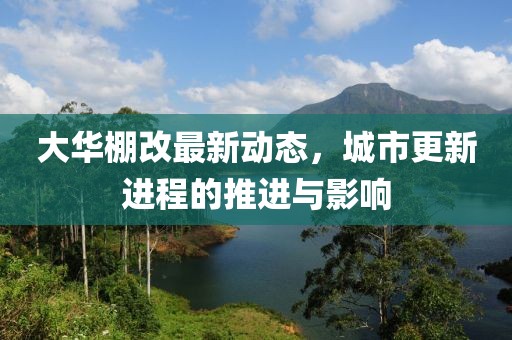 大华棚改最新动态，城市更新进程的推进与影响