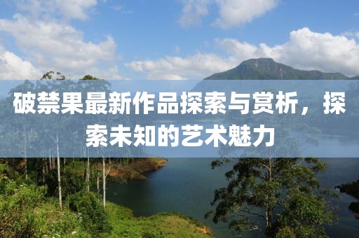 破禁果最新作品探索与赏析，探索未知的艺术魅力