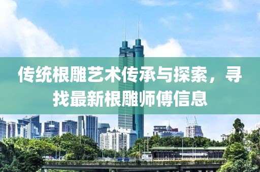 传统根雕艺术传承与探索，寻找最新根雕师傅信息