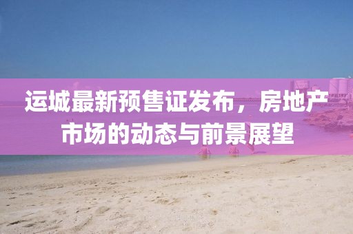 运城最新预售证发布，房地产市场的动态与前景展望