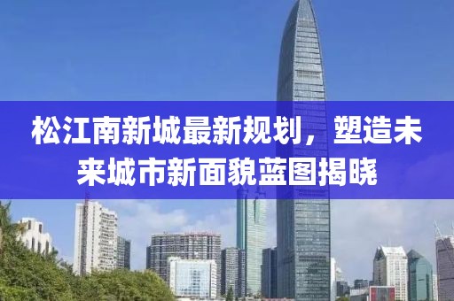 松江南新城最新规划，塑造未来城市新面貌蓝图揭晓