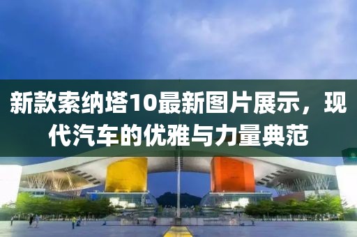 新款索纳塔10最新图片展示，现代汽车的优雅与力量典范
