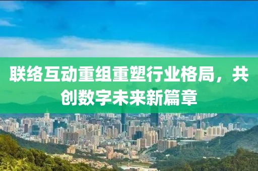 联络互动重组重塑行业格局，共创数字未来新篇章
