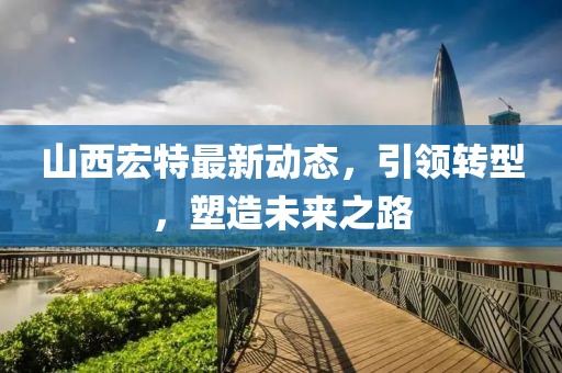 山西宏特最新动态，引领转型，塑造未来之路