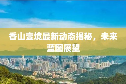 香山壹境最新动态揭秘，未来蓝图展望