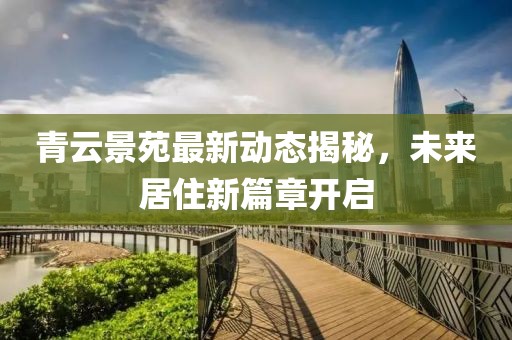 青云景苑最新动态揭秘，未来居住新篇章开启