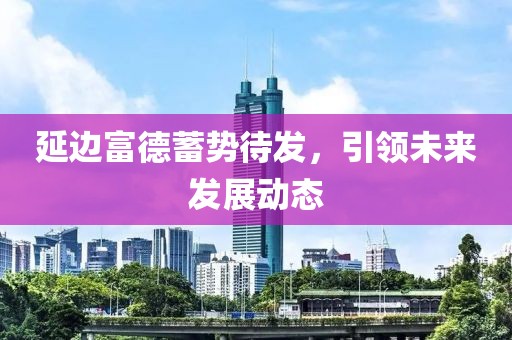 延边富德蓄势待发，引领未来发展动态