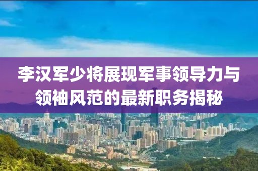 李汉军少将展现军事领导力与领袖风范的最新职务揭秘