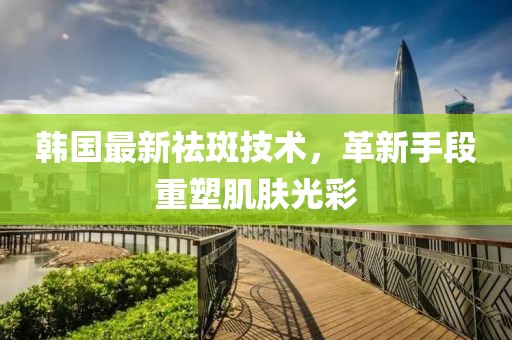 韩国最新祛斑技术，革新手段重塑肌肤光彩