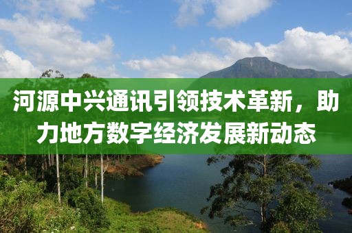 河源中兴通讯引领技术革新，助力地方数字经济发展新动态