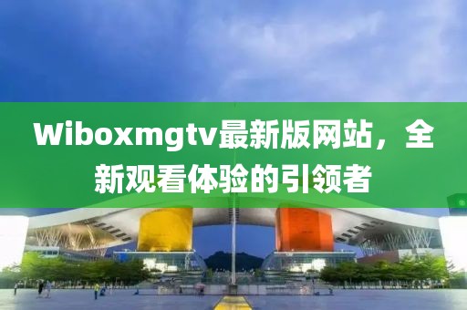 Wiboxmgtv最新版网站，全新观看体验的引领者