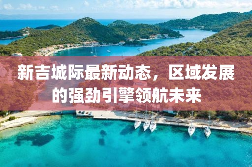 新吉城际最新动态，区域发展的强劲引擎领航未来