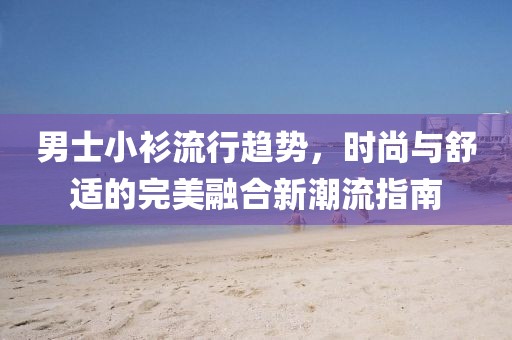 男士小衫流行趋势，时尚与舒适的完美融合新潮流指南