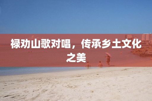 禄劝山歌对唱，传承乡土文化之美