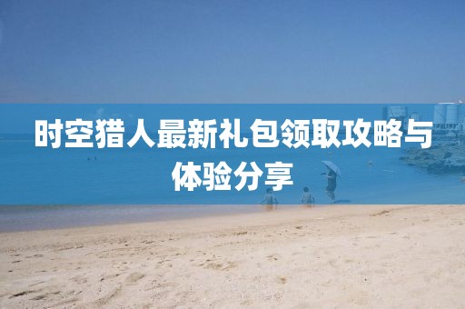 时空猎人最新礼包领取攻略与体验分享