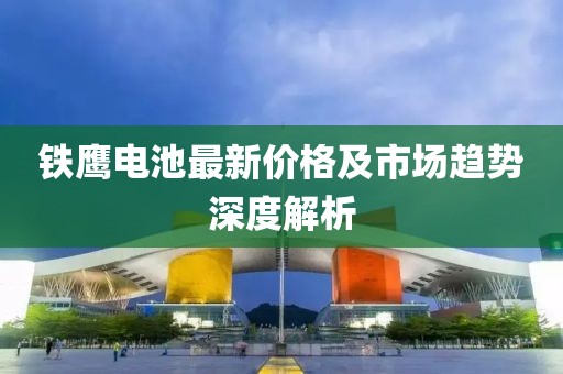 铁鹰电池最新价格及市场趋势深度解析