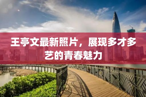 王亭文最新照片，展现多才多艺的青春魅力
