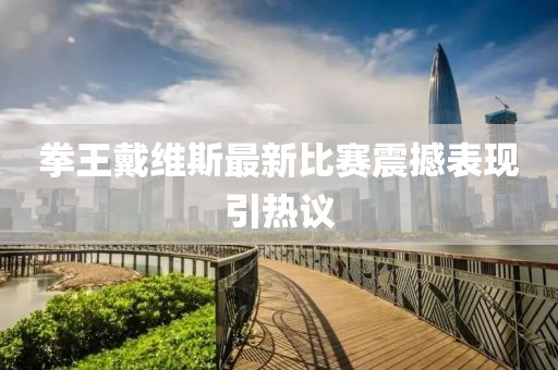 拳王戴维斯最新比赛震撼表现引热议