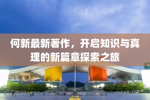 何新最新著作，开启知识与真理的新篇章探索之旅