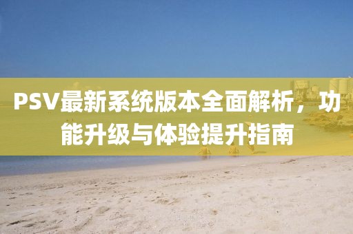 PSV最新系统版本全面解析，功能升级与体验提升指南