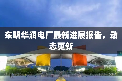 东明华润电厂最新进展报告，动态更新