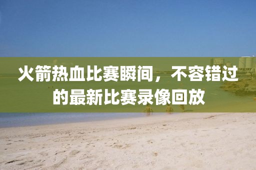 火箭热血比赛瞬间，不容错过的最新比赛录像回放