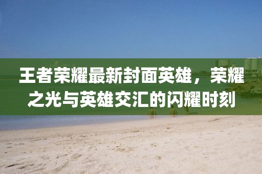 王者荣耀最新封面英雄，荣耀之光与英雄交汇的闪耀时刻