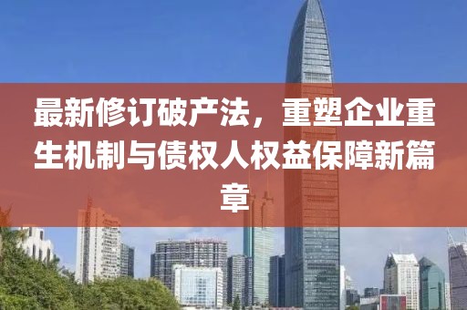 最新修订破产法，重塑企业重生机制与债权人权益保障新篇章