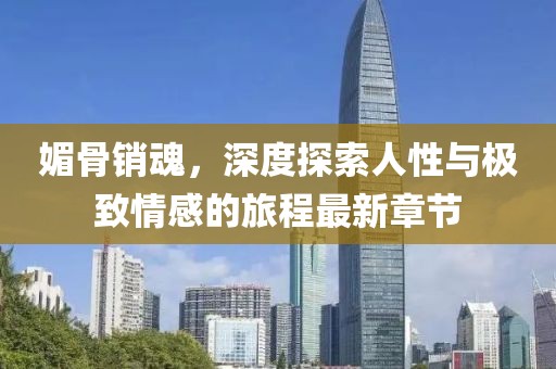 媚骨销魂，深度探索人性与极致情感的旅程最新章节