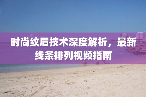 时尚纹眉技术深度解析，最新线条排列视频指南