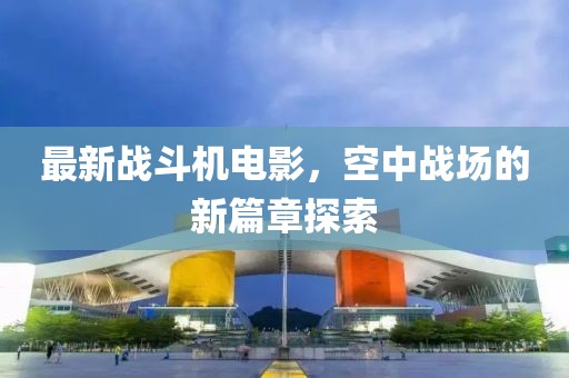 最新战斗机电影，空中战场的新篇章探索
