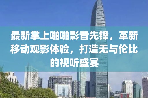 最新掌上啪啪影音先锋，革新移动观影体验，打造无与伦比的视听盛宴