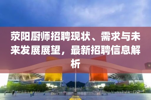 荥阳厨师招聘现状、需求与未来发展展望，最新招聘信息解析