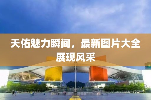 天佑魅力瞬间，最新图片大全展现风采