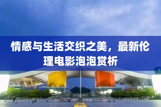 情感与生活交织之美，最新伦理电影泡泡赏析
