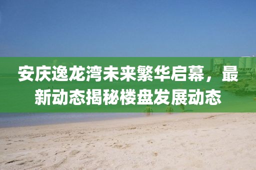 安庆逸龙湾未来繁华启幕，最新动态揭秘楼盘发展动态