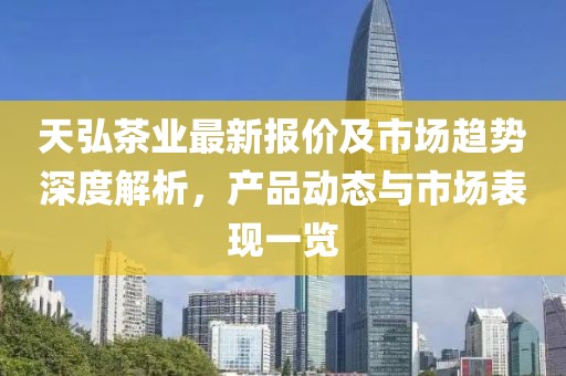 天弘茶业最新报价及市场趋势深度解析，产品动态与市场表现一览