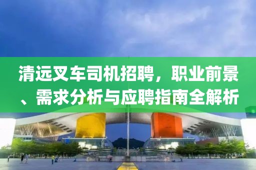 清远叉车司机招聘，职业前景、需求分析与应聘指南全解析