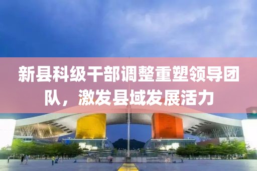 新县科级干部调整重塑领导团队，激发县域发展活力