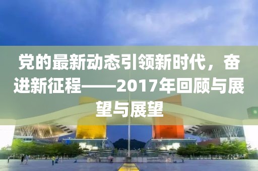 党的最新动态引领新时代，奋进新征程——2017年回顾与展望与展望