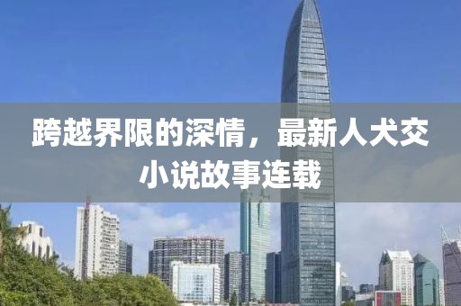 跨越界限的深情，最新人犬交小说故事连载