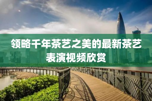 领略千年茶艺之美的最新茶艺表演视频欣赏