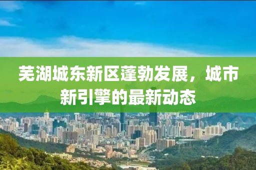 芜湖城东新区蓬勃发展，城市新引擎的最新动态