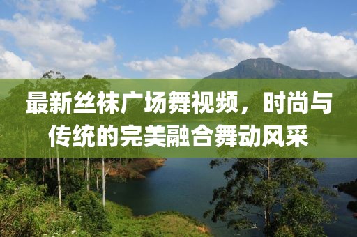 最新丝袜广场舞视频，时尚与传统的完美融合舞动风采
