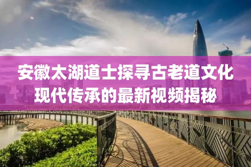 安徽太湖道士探寻古老道文化现代传承的最新视频揭秘