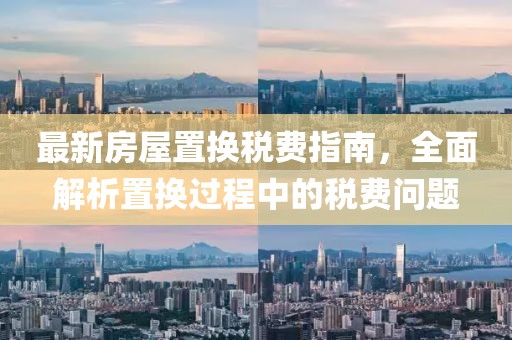 最新房屋置换税费指南，全面解析置换过程中的税费问题