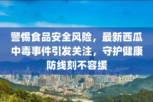 警惕食品安全风险，最新西瓜中毒事件引发关注，守护健康防线刻不容缓