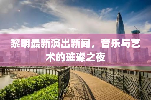 黎明最新演出新闻，音乐与艺术的璀璨之夜